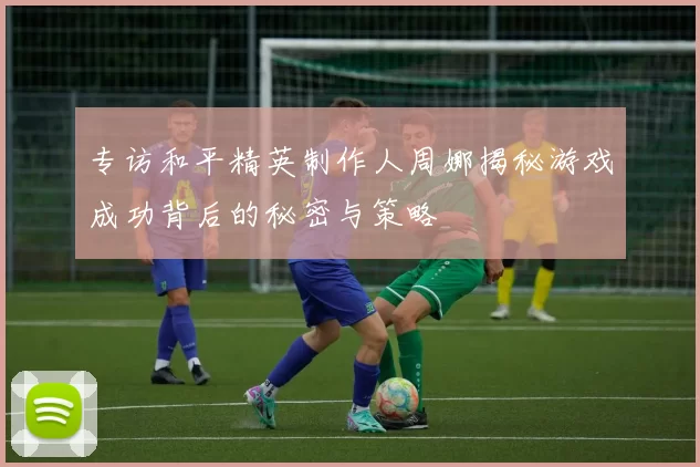 专访和平精英制作人周娜揭秘游戏成功背后的秘密与策略