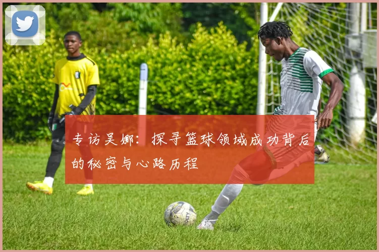 专访吴娜：探寻篮球领域成功背后的秘密与心路历程