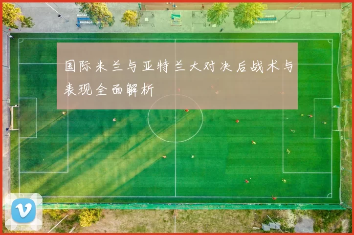 国际米兰与亚特兰大对决后战术与表现全面解析