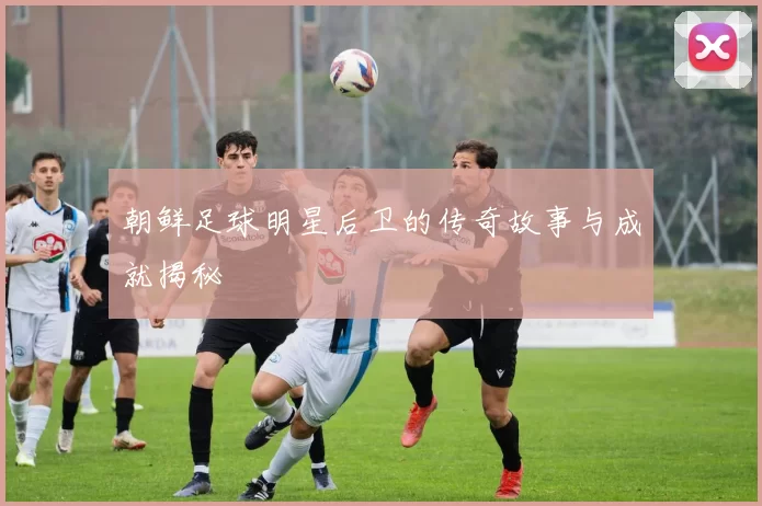 朝鲜足球明星后卫的传奇故事与成就揭秘