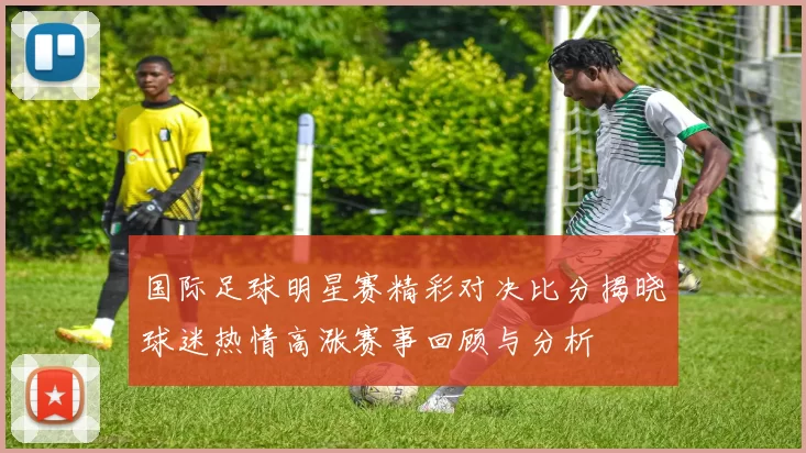 国际足球明星赛精彩对决比分揭晓球迷热情高涨赛事回顾与分析