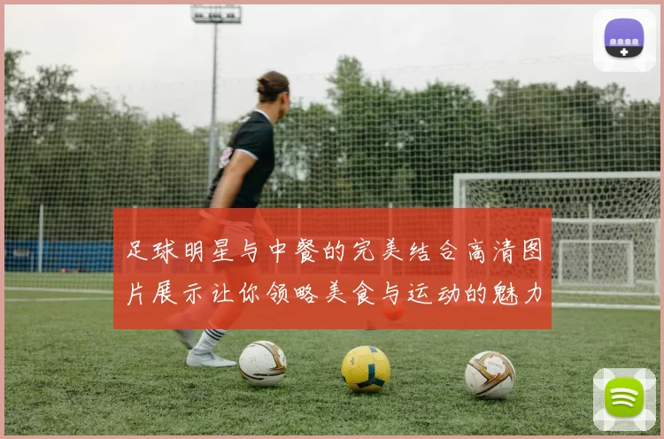 足球明星与中餐的完美结合高清图片展示让你领略美食与运动的魅力