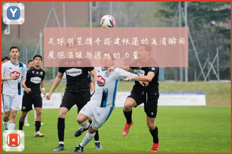 足球明星携手搭建帐篷的高清瞬间展现温暖与团结的力量