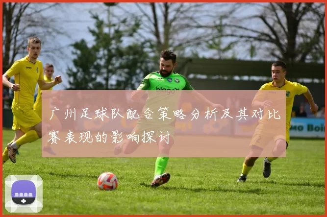 广州足球队配合策略分析及其对比赛表现的影响探讨