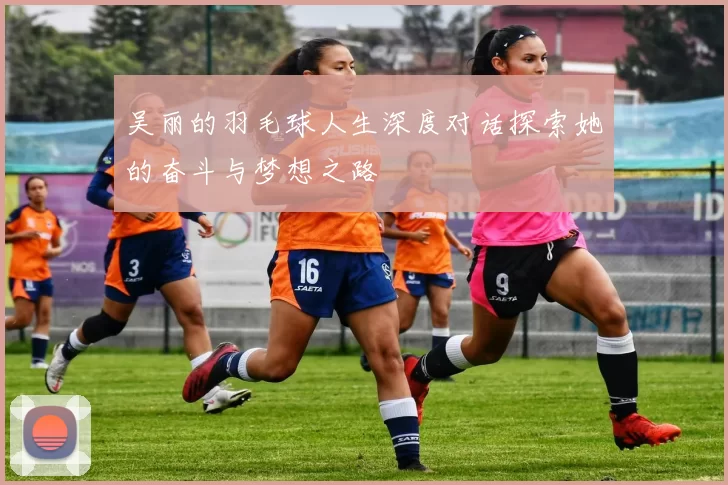吴丽的羽毛球人生深度对话探索她的奋斗与梦想之路