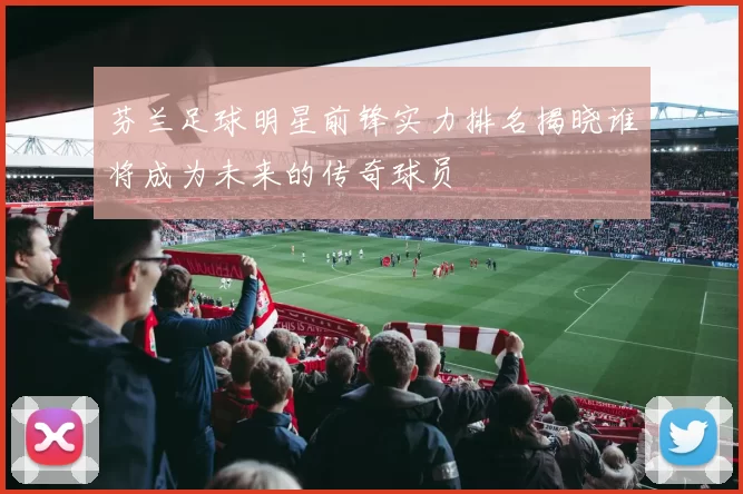 芬兰足球明星前锋实力排名揭晓谁将成为未来的传奇球员