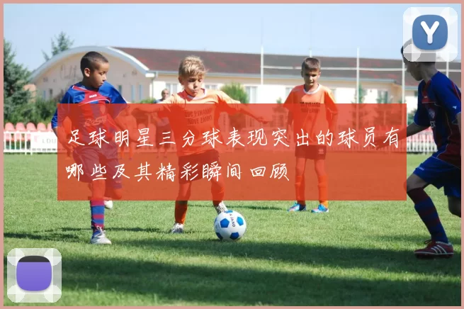 足球明星三分球表现突出的球员有哪些及其精彩瞬间回顾