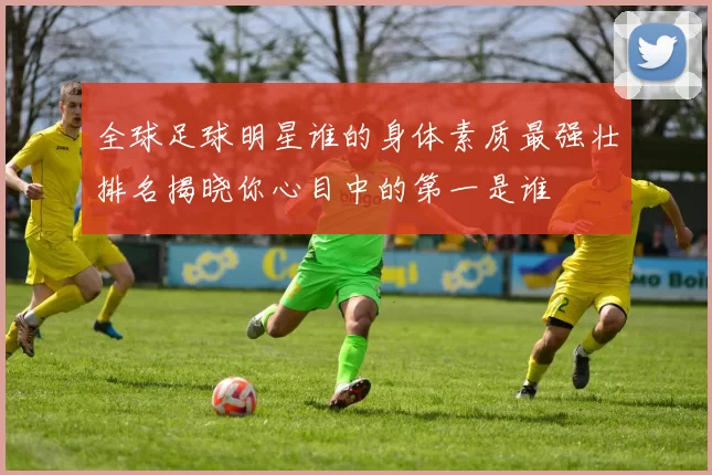 全球足球明星谁的身体素质最强壮排名揭晓你心目中的第一是谁