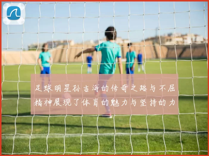 足球明星孙吉海的传奇之路与不屈精神展现了体育的魅力与坚持的力量
