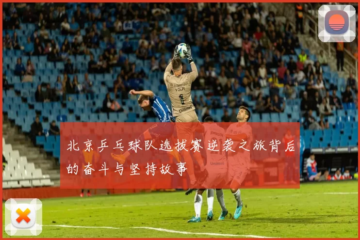 北京乒乓球队选拔赛逆袭之旅背后的奋斗与坚持故事