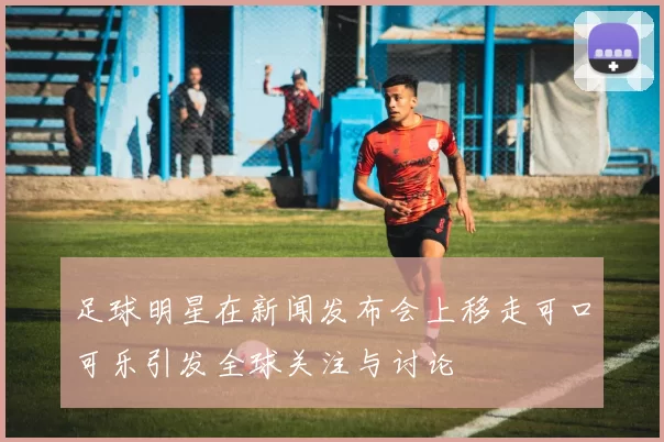 足球明星在新闻发布会上移走可口可乐引发全球关注与讨论