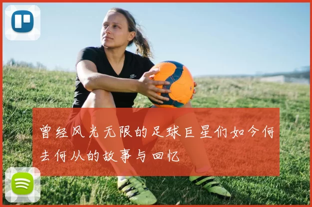 曾经风光无限的足球巨星们如今何去何从的故事与回忆