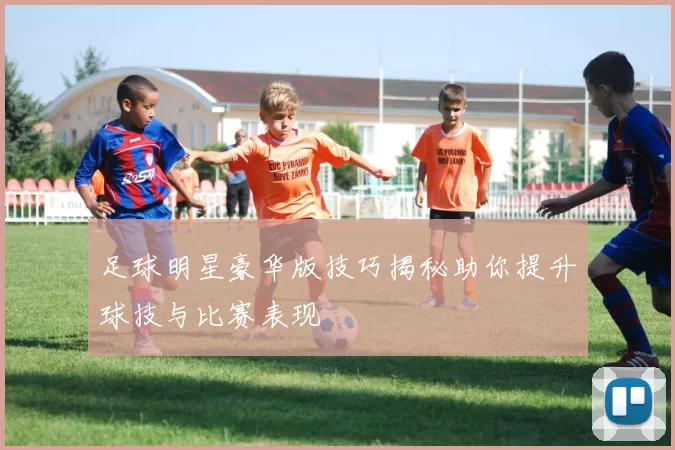 足球明星豪华版技巧揭秘助你提升球技与比赛表现