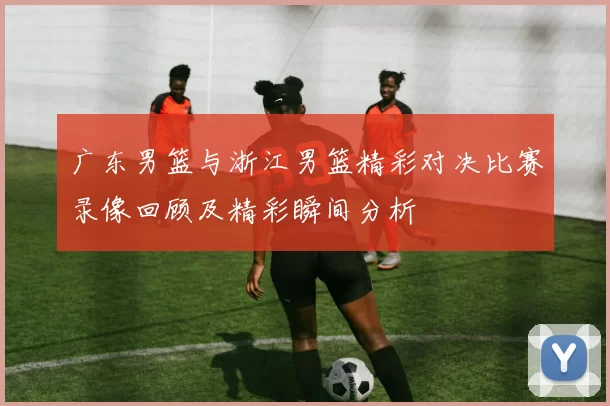 广东男篮与浙江男篮精彩对决比赛录像回顾及精彩瞬间分析