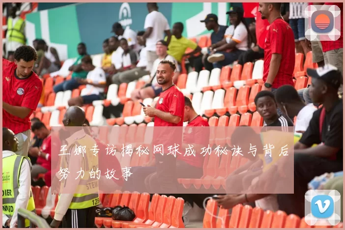 王娜专访揭秘网球成功秘诀与背后努力的故事