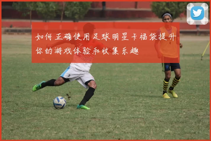 如何正确使用足球明星卡福袋提升你的游戏体验和收集乐趣